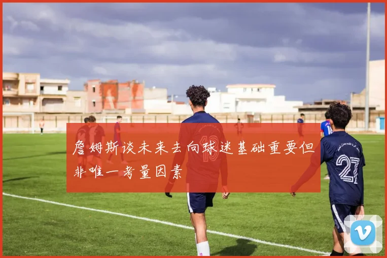 詹姆斯谈未来去向球迷基础重要但非唯一考量因素