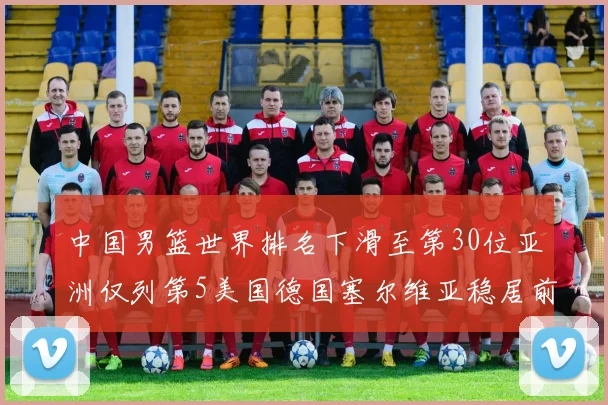 中国男篮世界排名下滑至第30位亚洲仅列第5美国德国塞尔维亚稳居前三