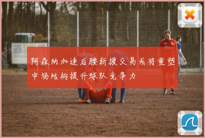 阿森纳加速后腰新援交易或将重塑中场结构提升球队竞争力
